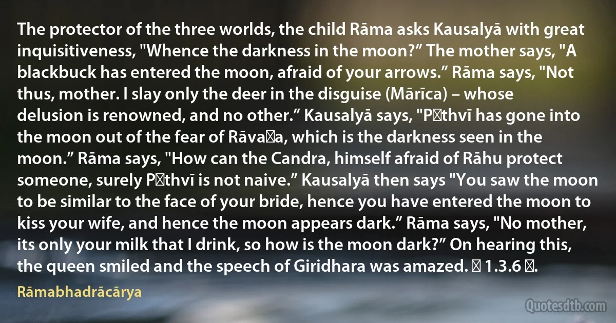 The protector of the three worlds, the child Rāma asks Kausalyā with great inquisitiveness, "Whence the darkness in the moon?” The mother says, "A blackbuck has entered the moon, afraid of your arrows.” Rāma says, "Not thus, mother. I slay only the deer in the disguise (Mārīca) – whose delusion is renowned, and no other.” Kausalyā says, "Pṛthvī has gone into the moon out of the fear of Rāvaṇa, which is the darkness seen in the moon.” Rāma says, "How can the Candra, himself afraid of Rāhu protect someone, surely Pṛthvī is not naive.” Kausalyā then says "You saw the moon to be similar to the face of your bride, hence you have entered the moon to kiss your wife, and hence the moon appears dark.” Rāma says, "No mother, its only your milk that I drink, so how is the moon dark?” On hearing this, the queen smiled and the speech of Giridhara was amazed. ॥ 1.3.6 ॥. (Rāmabhadrācārya)