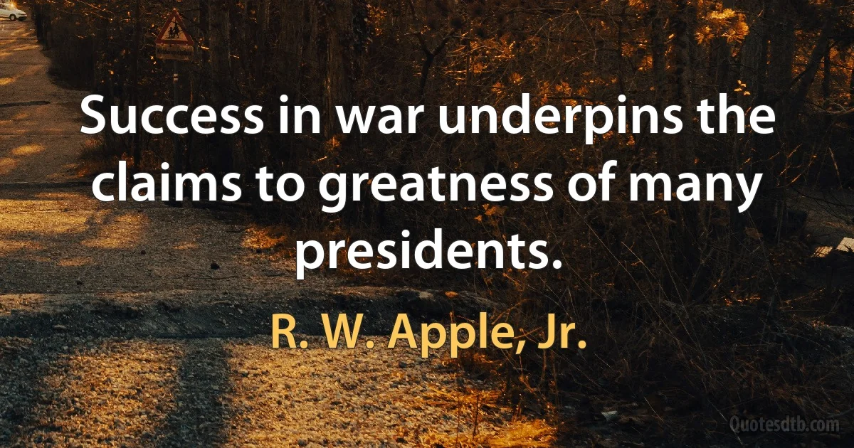 Success in war underpins the claims to greatness of many presidents. (R. W. Apple, Jr.)