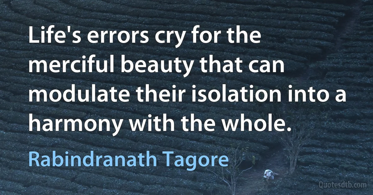 Life's errors cry for the merciful beauty that can modulate their isolation into a harmony with the whole. (Rabindranath Tagore)