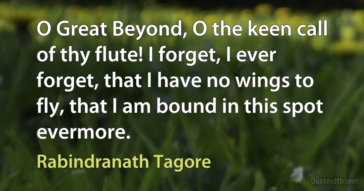 O Great Beyond, O the keen call of thy flute! I forget, I ever forget, that I have no wings to fly, that I am bound in this spot evermore. (Rabindranath Tagore)