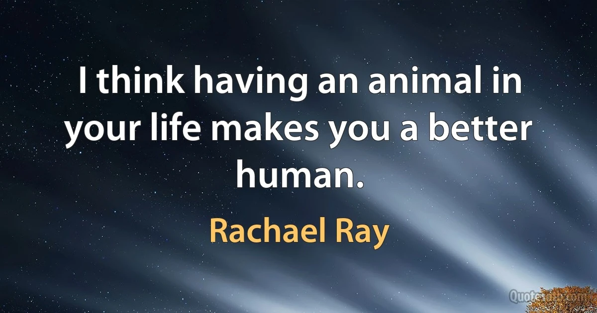 I think having an animal in your life makes you a better human. (Rachael Ray)