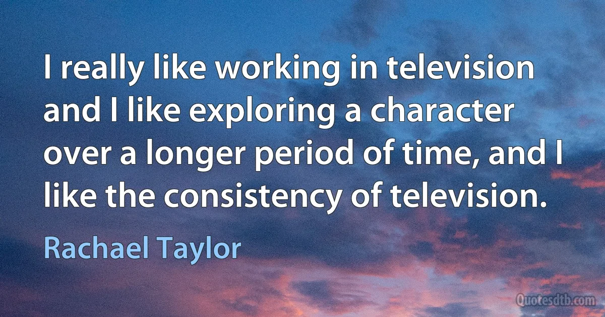 I really like working in television and I like exploring a character over a longer period of time, and I like the consistency of television. (Rachael Taylor)