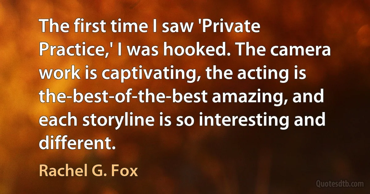 The first time I saw 'Private Practice,' I was hooked. The camera work is captivating, the acting is the-best-of-the-best amazing, and each storyline is so interesting and different. (Rachel G. Fox)