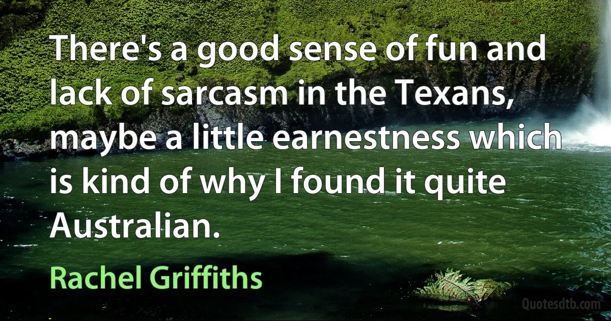 There's a good sense of fun and lack of sarcasm in the Texans, maybe a little earnestness which is kind of why I found it quite Australian. (Rachel Griffiths)