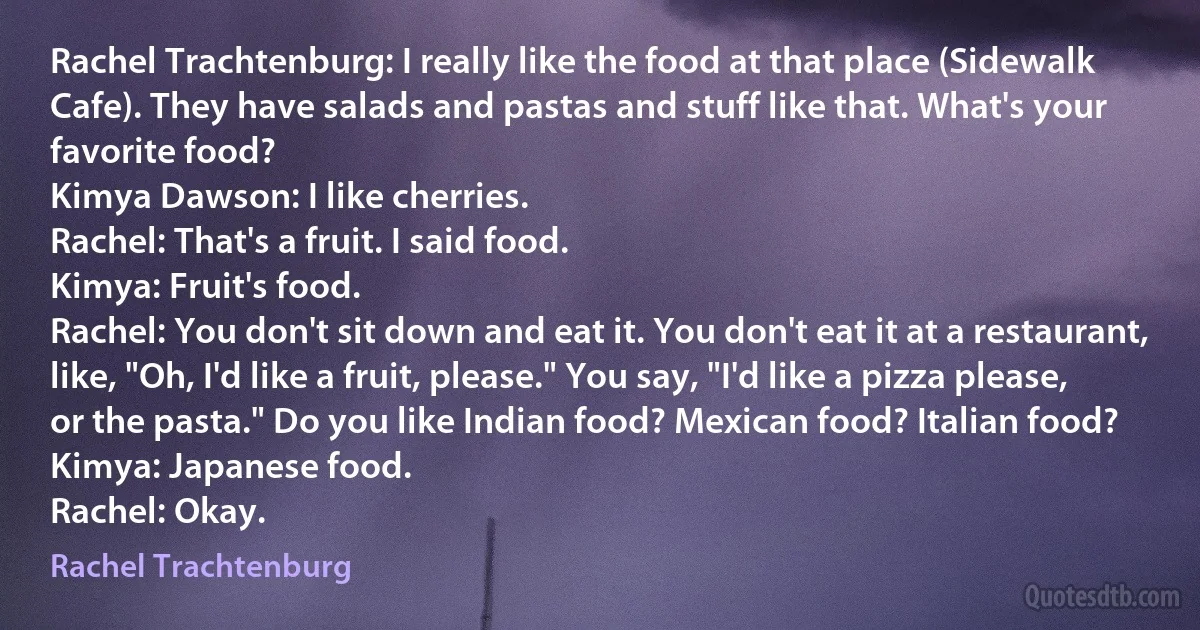 Rachel Trachtenburg: I really like the food at that place (Sidewalk Cafe). They have salads and pastas and stuff like that. What's your favorite food?
Kimya Dawson: I like cherries.
Rachel: That's a fruit. I said food.
Kimya: Fruit's food.
Rachel: You don't sit down and eat it. You don't eat it at a restaurant, like, "Oh, I'd like a fruit, please." You say, "I'd like a pizza please, or the pasta." Do you like Indian food? Mexican food? Italian food?
Kimya: Japanese food.
Rachel: Okay. (Rachel Trachtenburg)