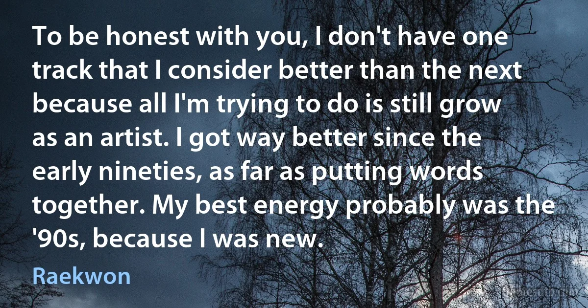 To be honest with you, I don't have one track that I consider better than the next because all I'm trying to do is still grow as an artist. I got way better since the early nineties, as far as putting words together. My best energy probably was the '90s, because I was new. (Raekwon)