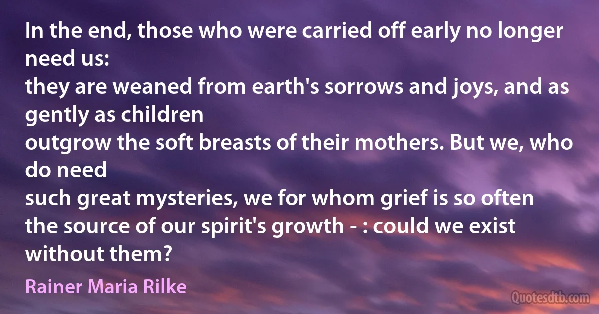 In the end, those who were carried off early no longer need us:
they are weaned from earth's sorrows and joys, and as gently as children
outgrow the soft breasts of their mothers. But we, who do need
such great mysteries, we for whom grief is so often
the source of our spirit's growth - : could we exist without them? (Rainer Maria Rilke)