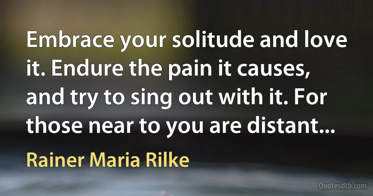 Embrace your solitude and love it. Endure the pain it causes, and try to sing out with it. For those near to you are distant... (Rainer Maria Rilke)