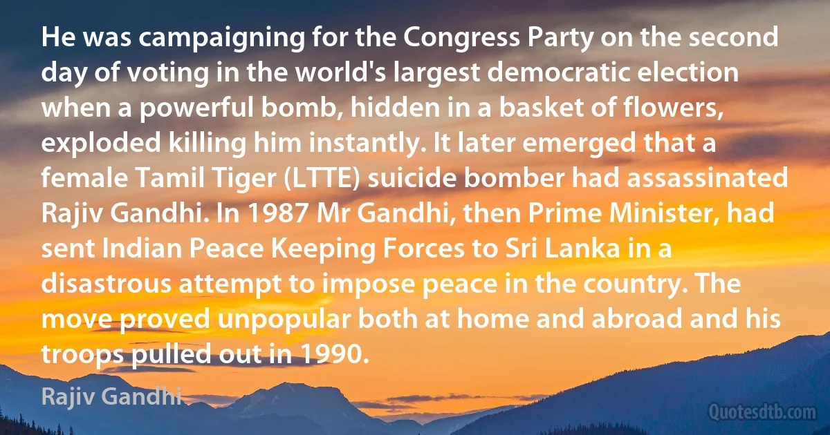 He was campaigning for the Congress Party on the second day of voting in the world's largest democratic election when a powerful bomb, hidden in a basket of flowers, exploded killing him instantly. It later emerged that a female Tamil Tiger (LTTE) suicide bomber had assassinated Rajiv Gandhi. In 1987 Mr Gandhi, then Prime Minister, had sent Indian Peace Keeping Forces to Sri Lanka in a disastrous attempt to impose peace in the country. The move proved unpopular both at home and abroad and his troops pulled out in 1990. (Rajiv Gandhi)