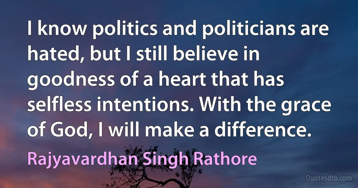 I know politics and politicians are hated, but I still believe in goodness of a heart that has selfless intentions. With the grace of God, I will make a difference. (Rajyavardhan Singh Rathore)