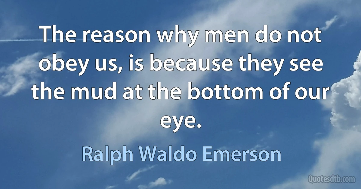 The reason why men do not obey us, is because they see the mud at the bottom of our eye. (Ralph Waldo Emerson)