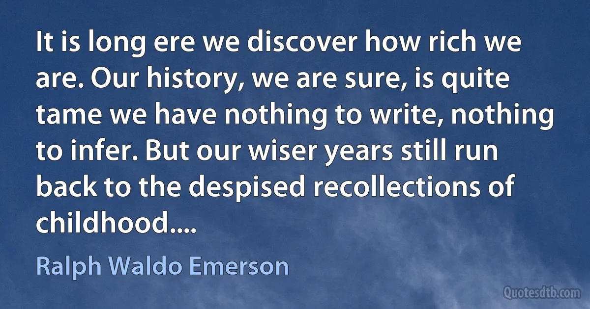 It is long ere we discover how rich we are. Our history, we are sure, is quite tame we have nothing to write, nothing to infer. But our wiser years still run back to the despised recollections of childhood.... (Ralph Waldo Emerson)