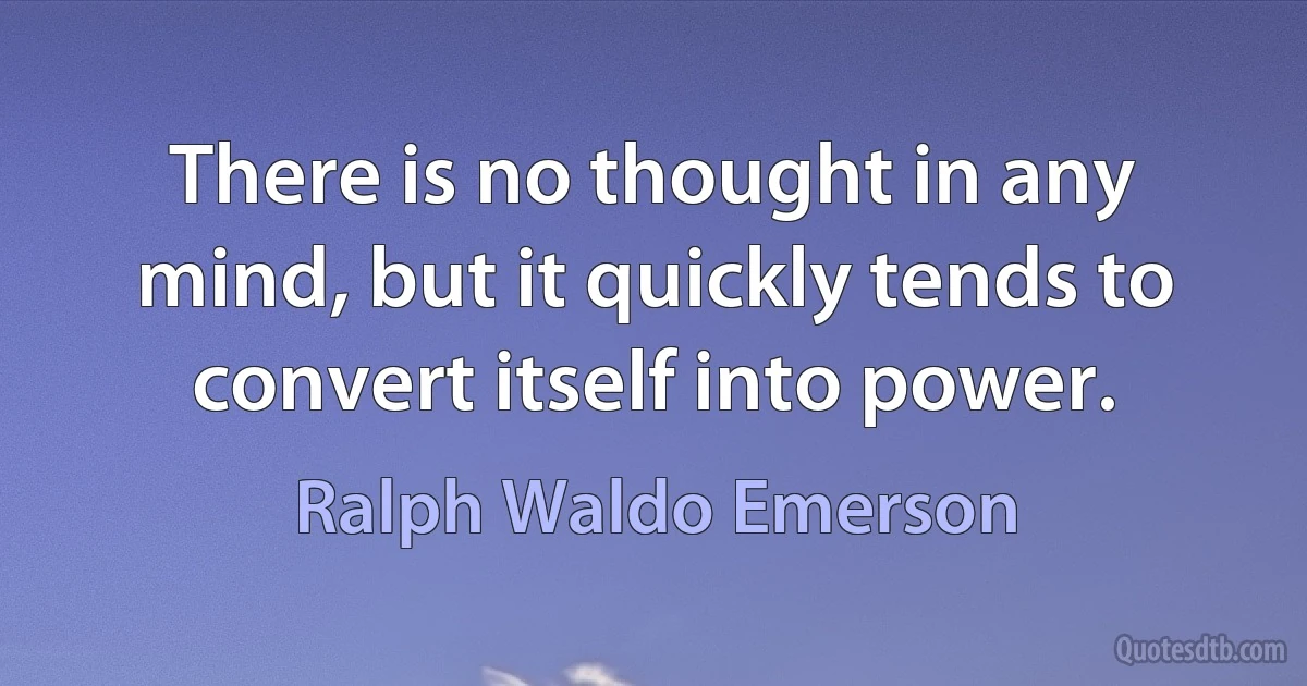 There is no thought in any mind, but it quickly tends to convert itself into power. (Ralph Waldo Emerson)