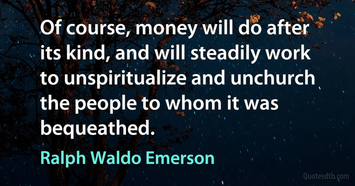 Of course, money will do after its kind, and will steadily work to unspiritualize and unchurch the people to whom it was bequeathed. (Ralph Waldo Emerson)