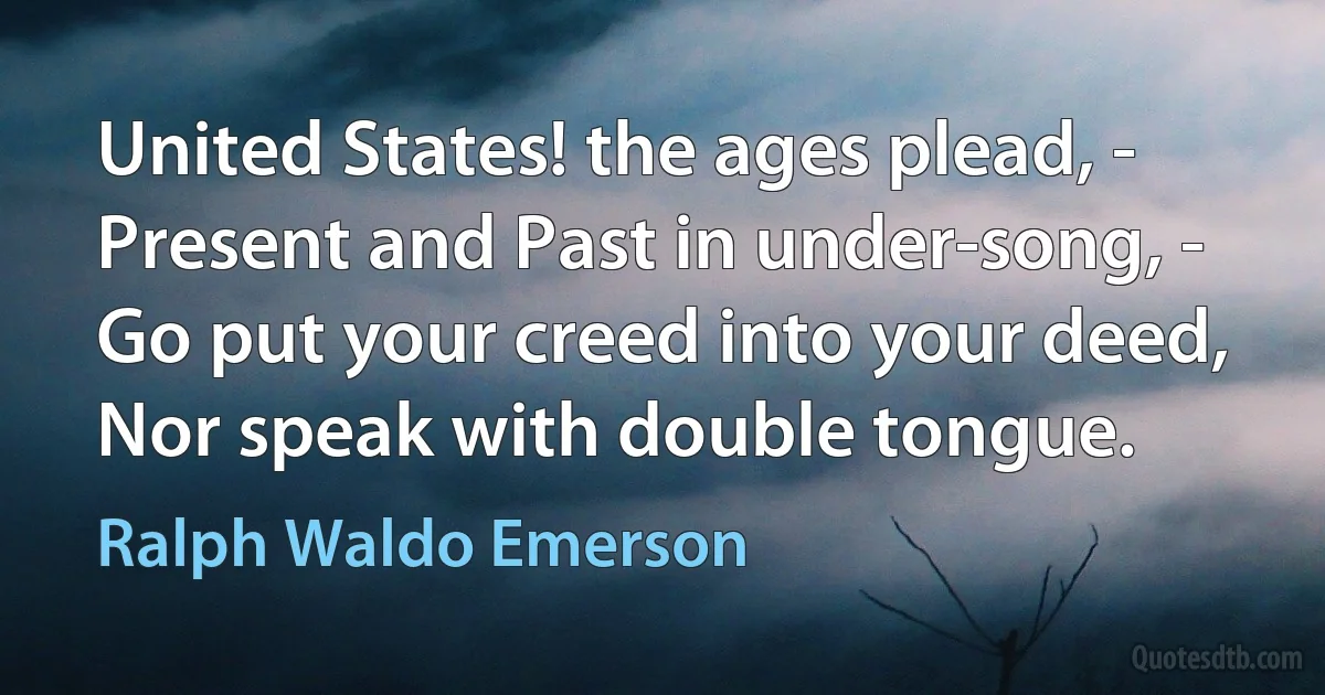 United States! the ages plead, -
Present and Past in under-song, -
Go put your creed into your deed,
Nor speak with double tongue. (Ralph Waldo Emerson)