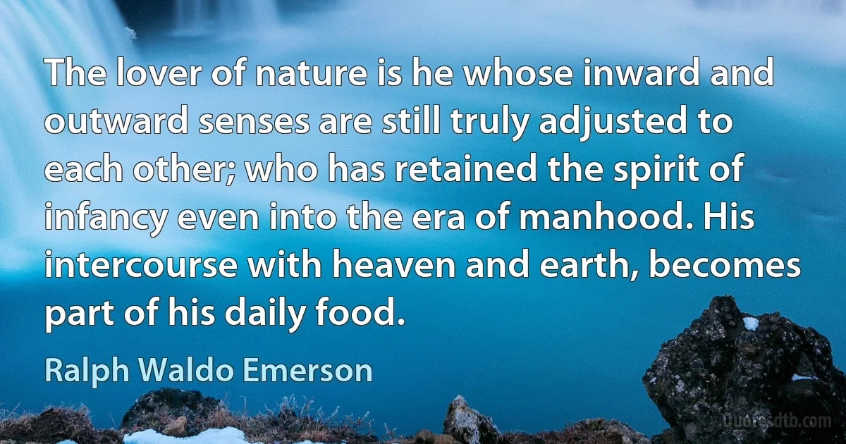 The lover of nature is he whose inward and outward senses are still truly adjusted to each other; who has retained the spirit of infancy even into the era of manhood. His intercourse with heaven and earth, becomes part of his daily food. (Ralph Waldo Emerson)