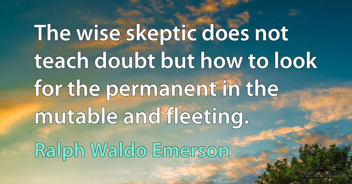 The wise skeptic does not teach doubt but how to look for the permanent in the mutable and fleeting. (Ralph Waldo Emerson)