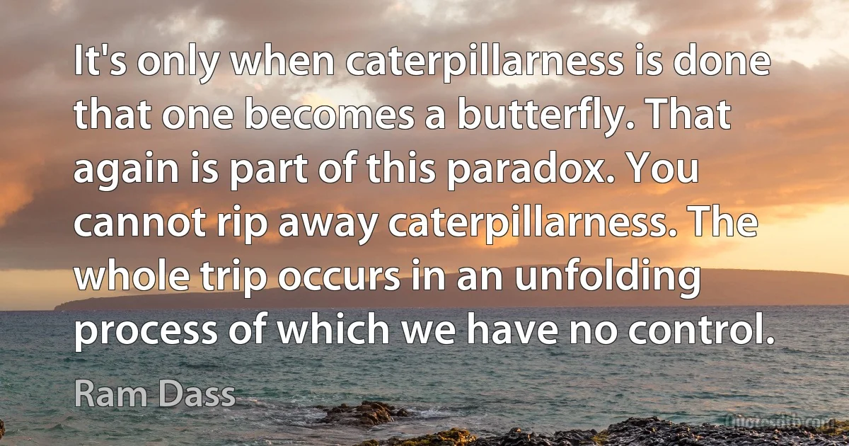 It's only when caterpillarness is done that one becomes a butterfly. That again is part of this paradox. You cannot rip away caterpillarness. The whole trip occurs in an unfolding process of which we have no control. (Ram Dass)