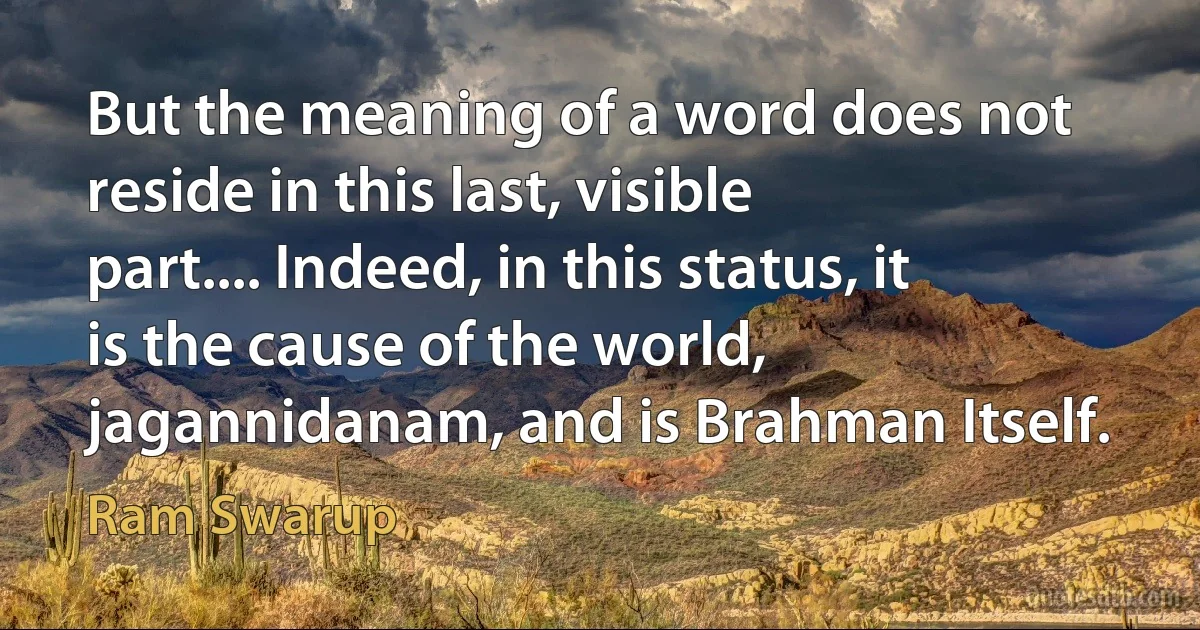 But the meaning of a word does not reside in this last, visible part.... Indeed, in this status, it is the cause of the world, jagannidanam, and is Brahman Itself. (Ram Swarup)