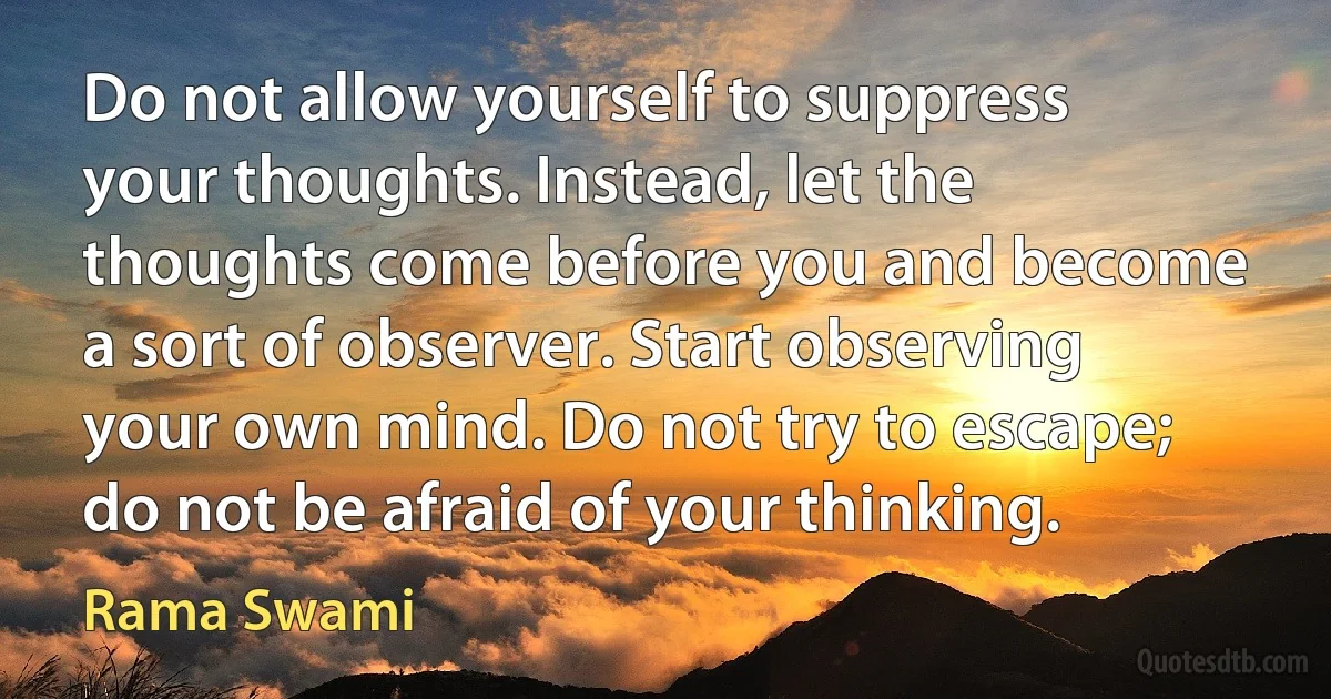 Do not allow yourself to suppress your thoughts. Instead, let the thoughts come before you and become a sort of observer. Start observing your own mind. Do not try to escape; do not be afraid of your thinking. (Rama Swami)