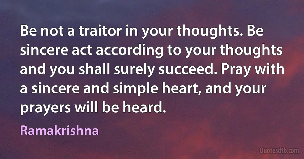 Be not a traitor in your thoughts. Be sincere act according to your thoughts and you shall surely succeed. Pray with a sincere and simple heart, and your prayers will be heard. (Ramakrishna)