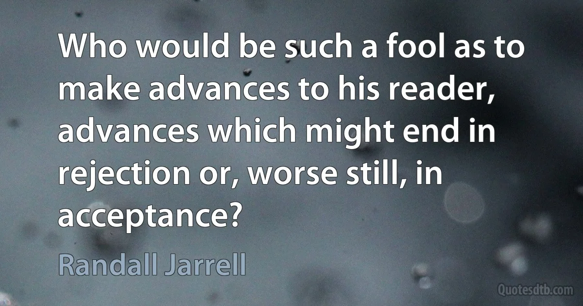 Who would be such a fool as to make advances to his reader, advances which might end in rejection or, worse still, in acceptance? (Randall Jarrell)