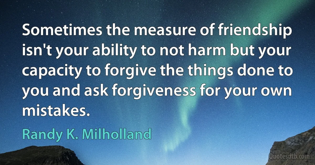 Sometimes the measure of friendship isn't your ability to not harm but your capacity to forgive the things done to you and ask forgiveness for your own mistakes. (Randy K. Milholland)