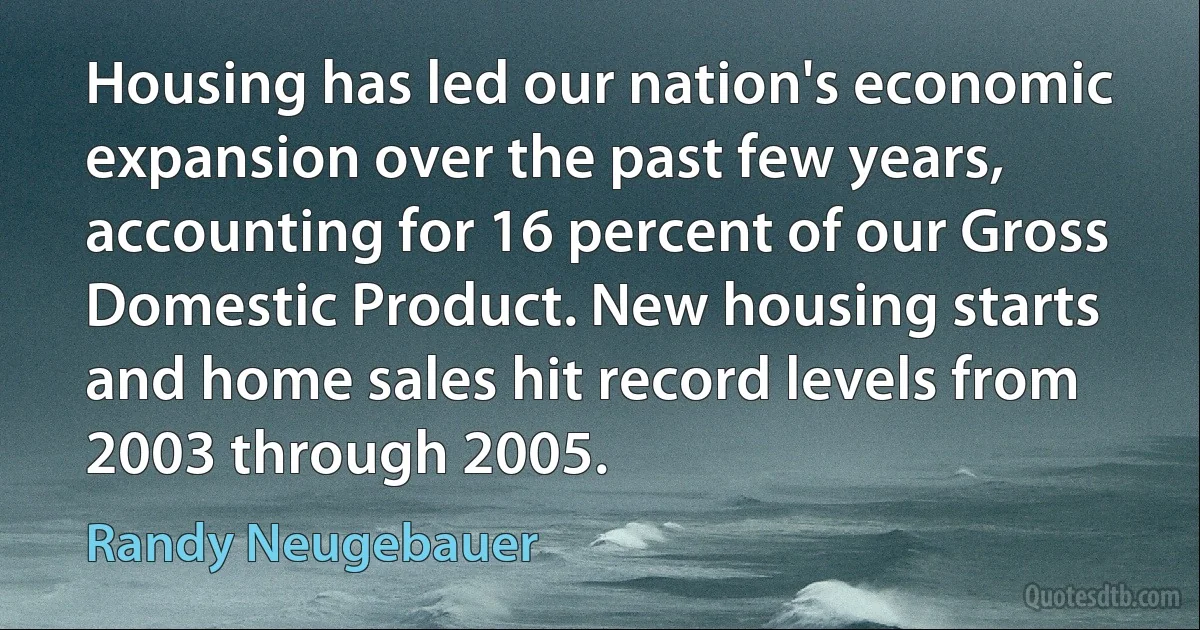 Housing has led our nation's economic expansion over the past few years, accounting for 16 percent of our Gross Domestic Product. New housing starts and home sales hit record levels from 2003 through 2005. (Randy Neugebauer)