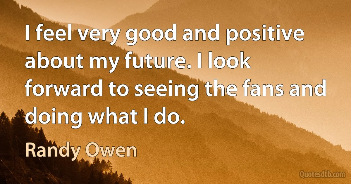 I feel very good and positive about my future. I look forward to seeing the fans and doing what I do. (Randy Owen)