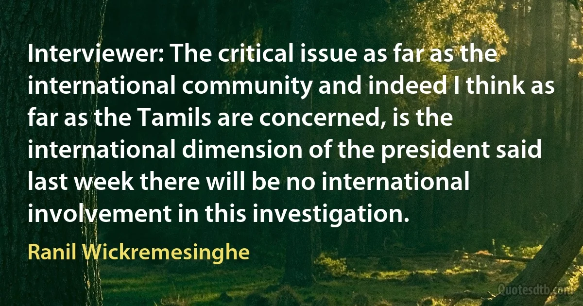 Interviewer: The critical issue as far as the international community and indeed I think as far as the Tamils are concerned, is the international dimension of the president said last week there will be no international involvement in this investigation. (Ranil Wickremesinghe)