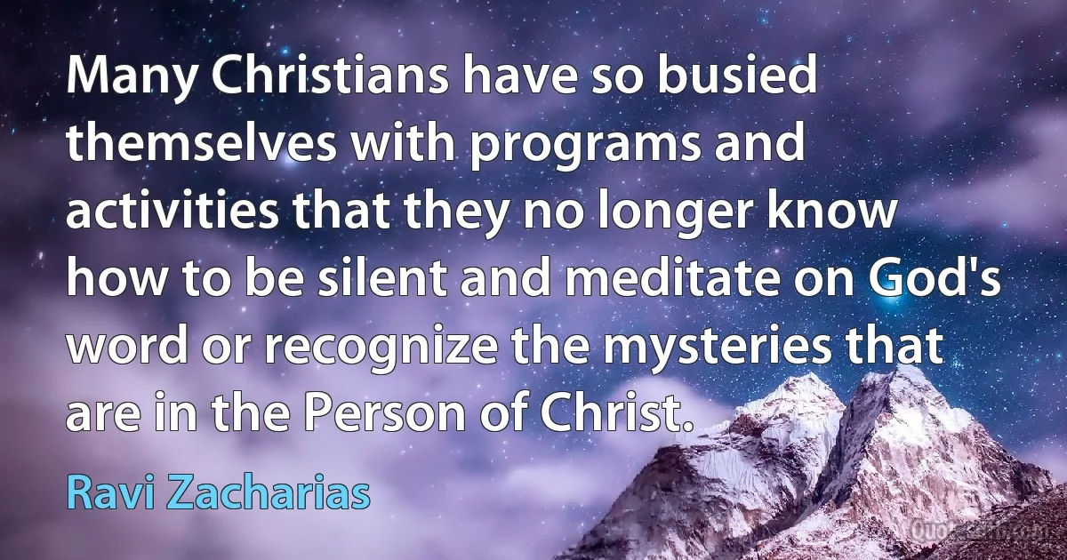 Many Christians have so busied themselves with programs and activities that they no longer know how to be silent and meditate on God's word or recognize the mysteries that are in the Person of Christ. (Ravi Zacharias)