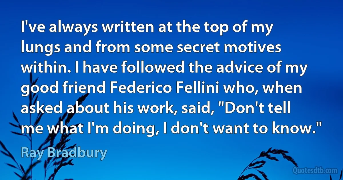 I've always written at the top of my lungs and from some secret motives within. I have followed the advice of my good friend Federico Fellini who, when asked about his work, said, "Don't tell me what I'm doing, I don't want to know." (Ray Bradbury)