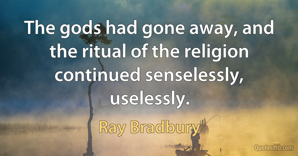 The gods had gone away, and the ritual of the religion continued senselessly, uselessly. (Ray Bradbury)