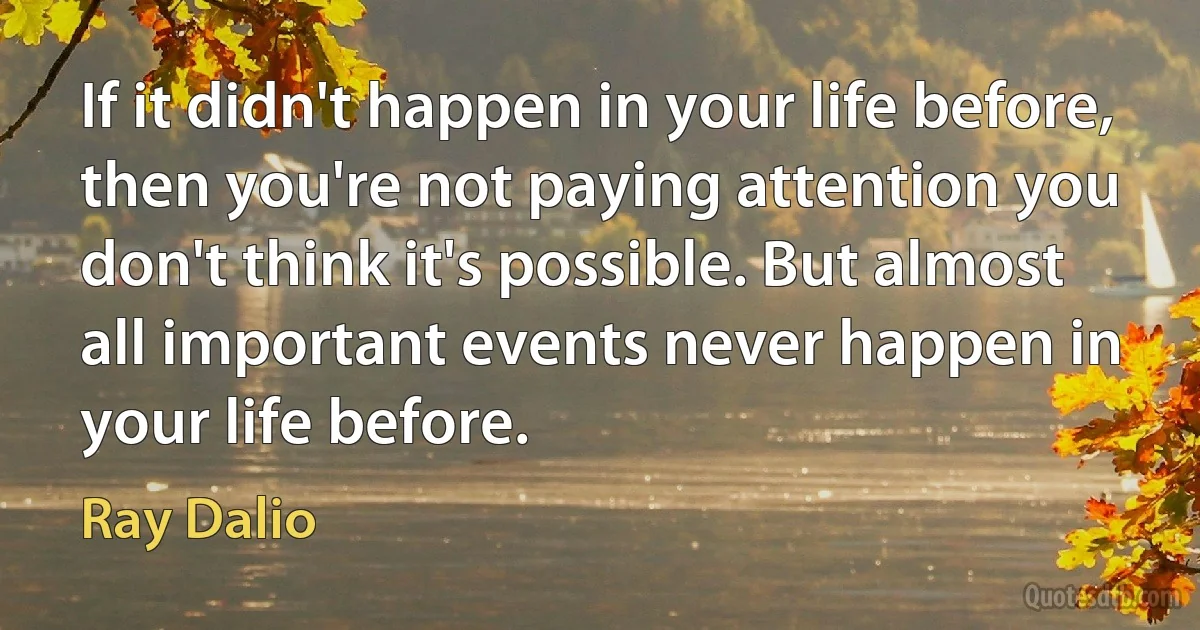 If it didn't happen in your life before, then you're not paying attention you don't think it's possible. But almost all important events never happen in your life before. (Ray Dalio)