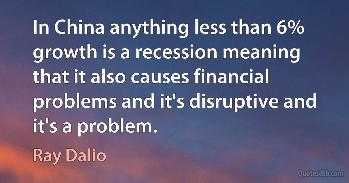 In China anything less than 6% growth is a recession meaning that it also causes financial problems and it's disruptive and it's a problem. (Ray Dalio)