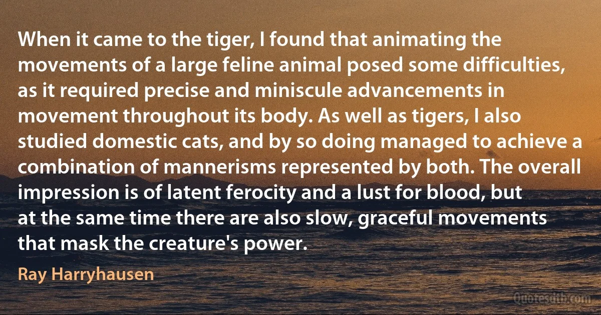 When it came to the tiger, I found that animating the movements of a large feline animal posed some difficulties, as it required precise and miniscule advancements in movement throughout its body. As well as tigers, I also studied domestic cats, and by so doing managed to achieve a combination of mannerisms represented by both. The overall impression is of latent ferocity and a lust for blood, but at the same time there are also slow, graceful movements that mask the creature's power. (Ray Harryhausen)