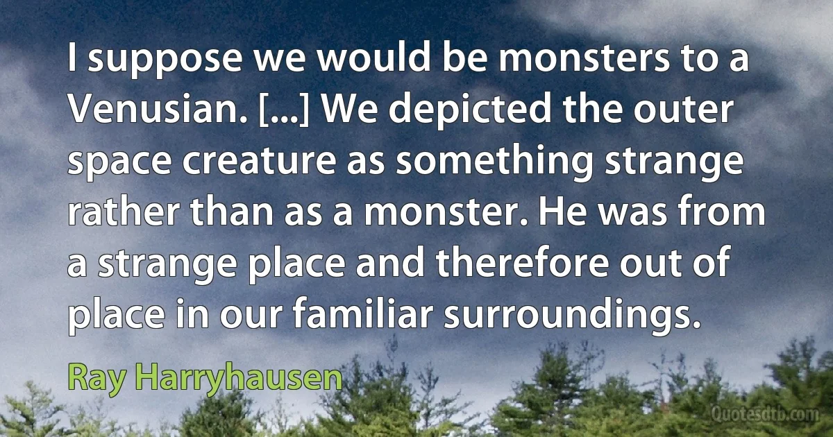 I suppose we would be monsters to a Venusian. [...] We depicted the outer space creature as something strange rather than as a monster. He was from a strange place and therefore out of place in our familiar surroundings. (Ray Harryhausen)