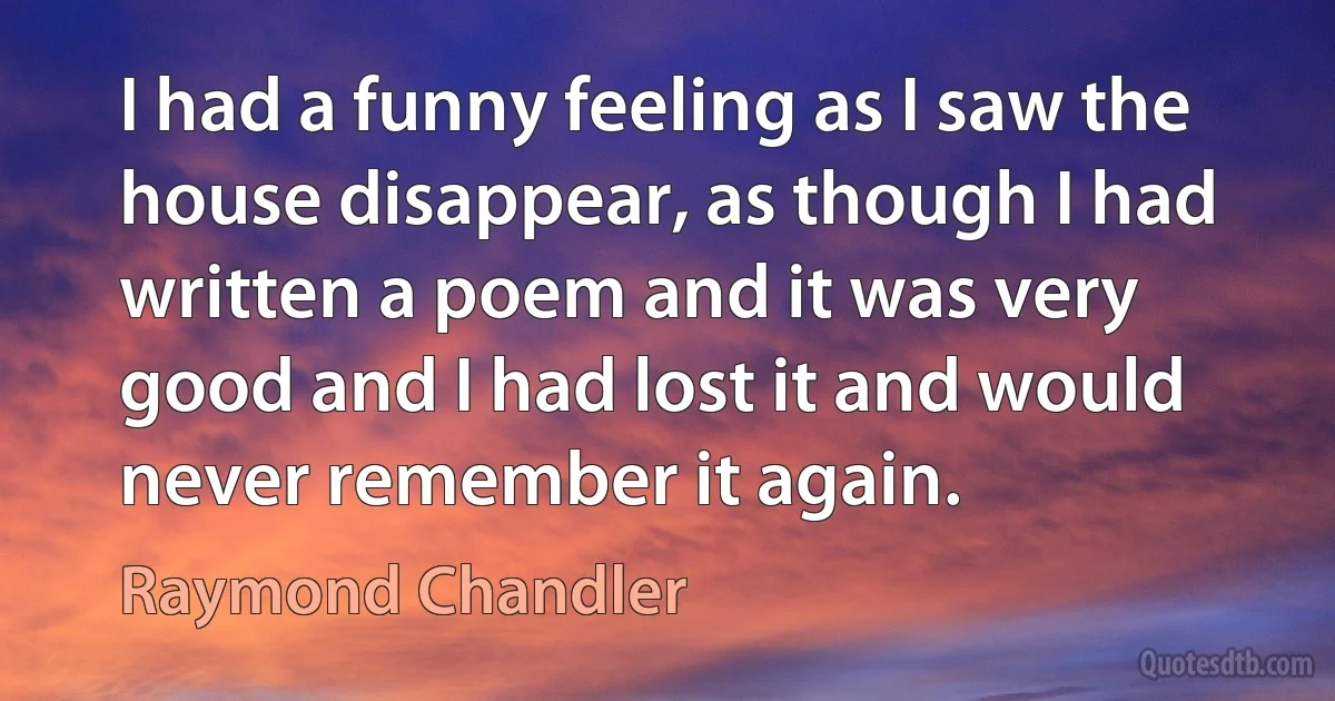 I had a funny feeling as I saw the house disappear, as though I had written a poem and it was very good and I had lost it and would never remember it again. (Raymond Chandler)