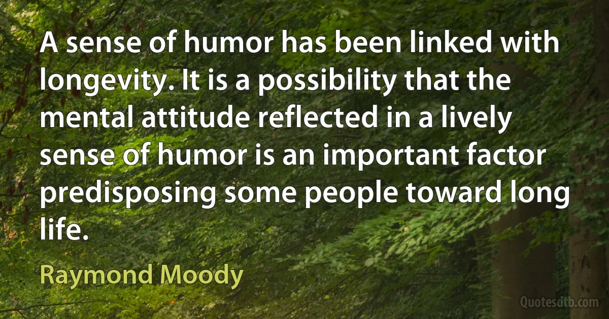 A sense of humor has been linked with longevity. It is a possibility that the mental attitude reflected in a lively sense of humor is an important factor predisposing some people toward long life. (Raymond Moody)