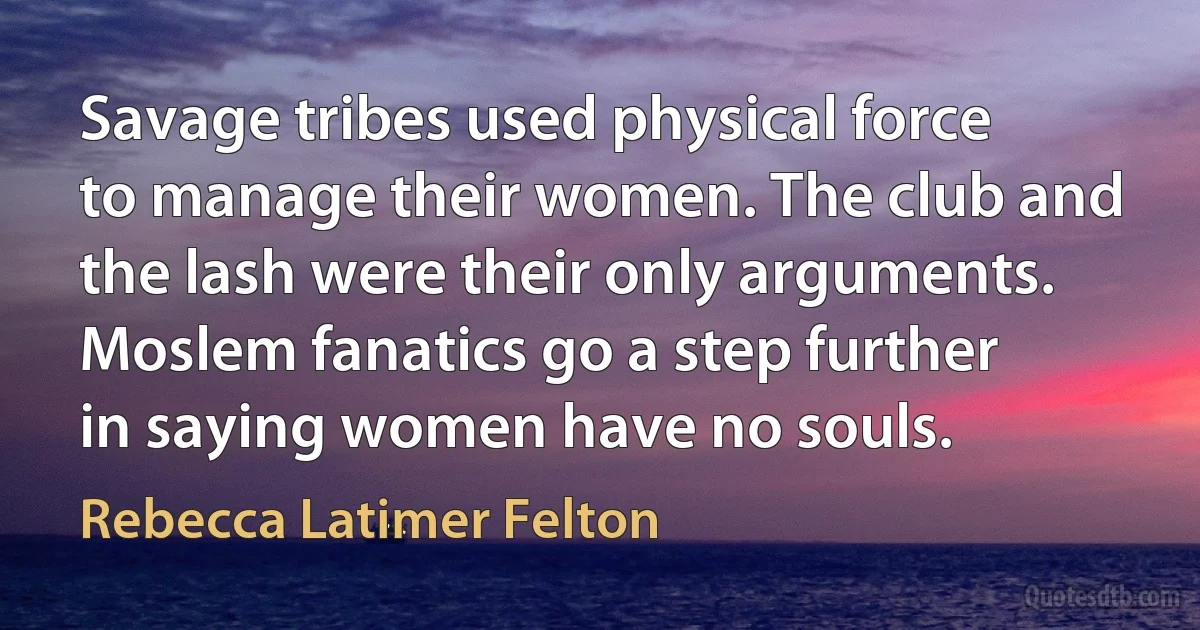 Savage tribes used physical force to manage their women. The club and the lash were their only arguments. Moslem fanatics go a step further in saying women have no souls. (Rebecca Latimer Felton)