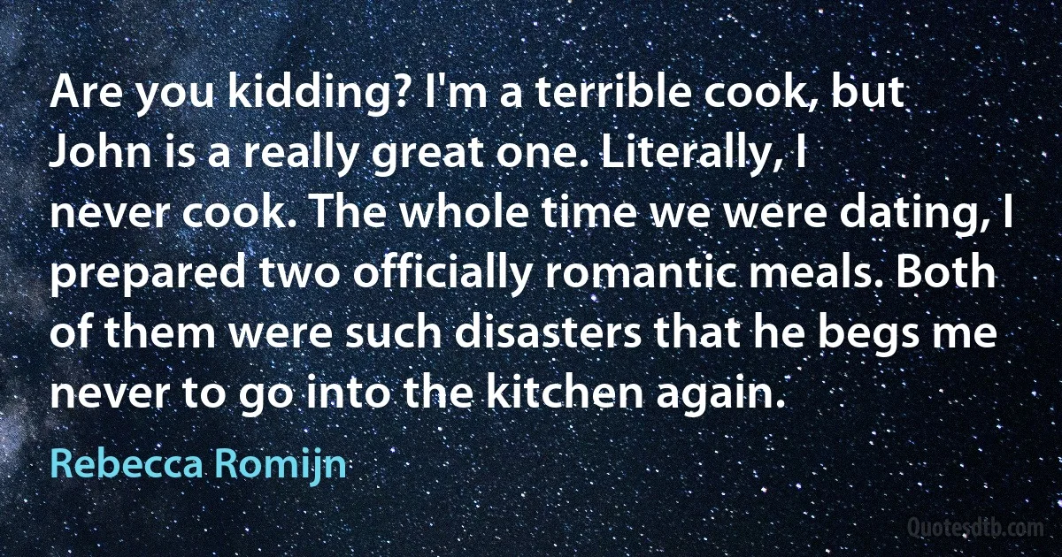 Are you kidding? I'm a terrible cook, but John is a really great one. Literally, I never cook. The whole time we were dating, I prepared two officially romantic meals. Both of them were such disasters that he begs me never to go into the kitchen again. (Rebecca Romijn)