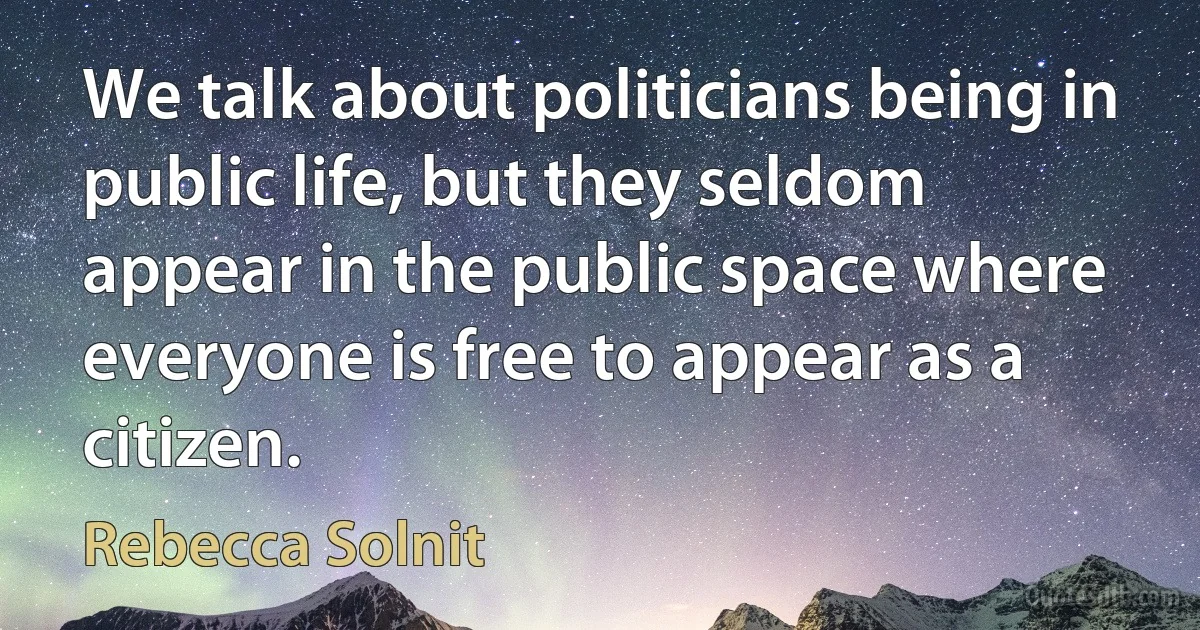 We talk about politicians being in public life, but they seldom appear in the public space where everyone is free to appear as a citizen. (Rebecca Solnit)