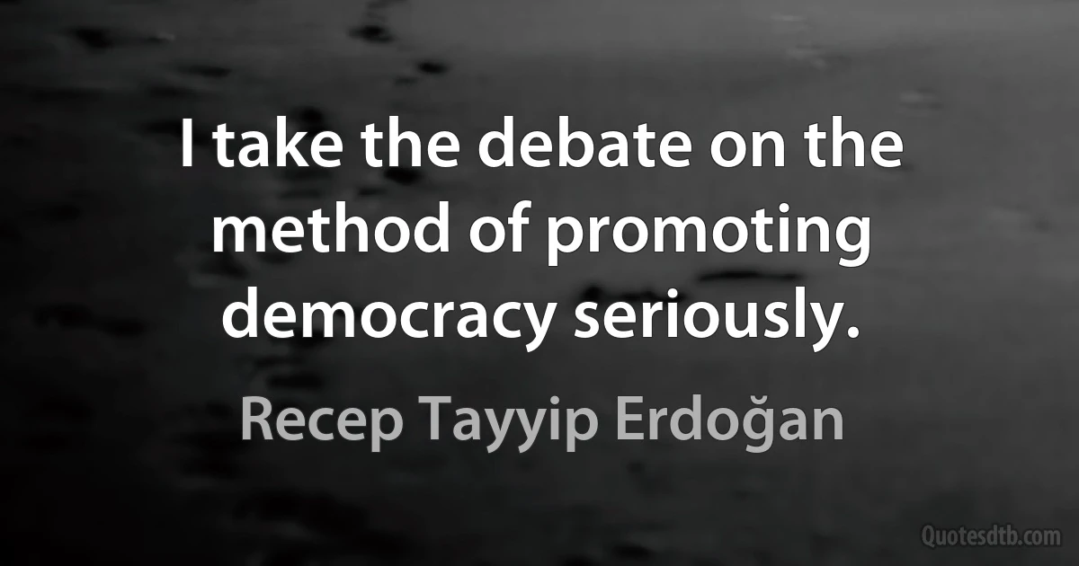 I take the debate on the method of promoting democracy seriously. (Recep Tayyip Erdoğan)