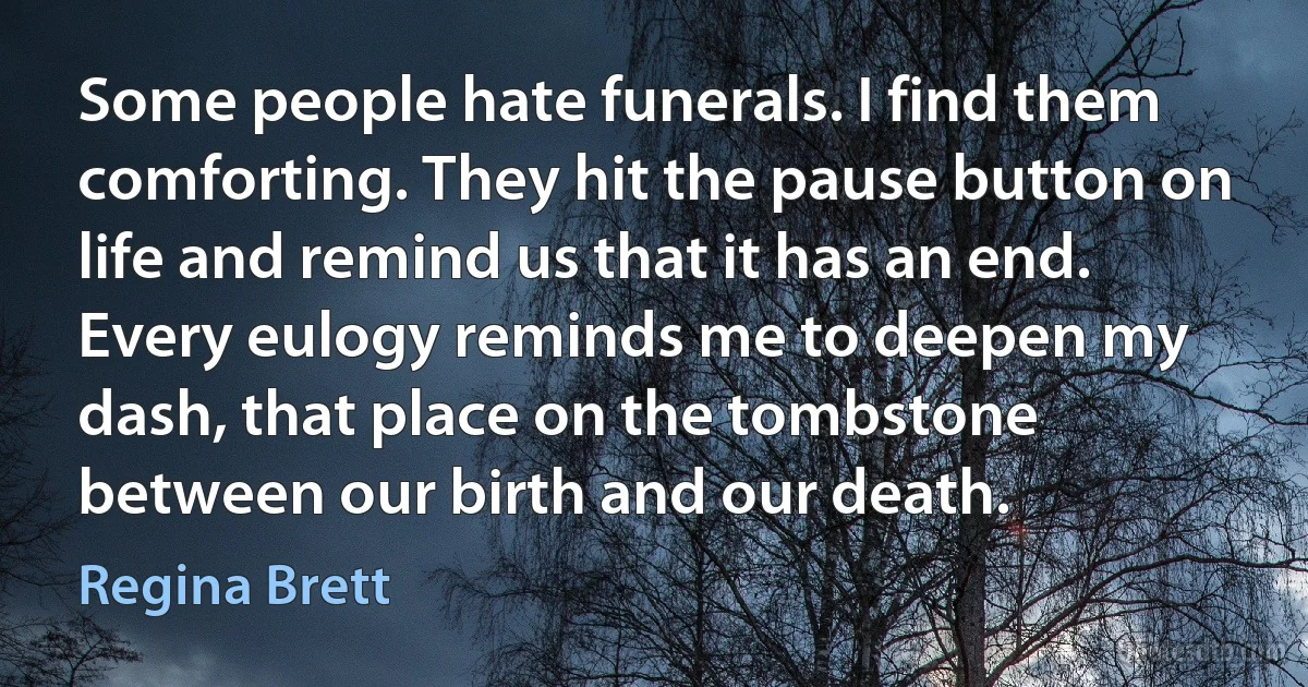 Some people hate funerals. I find them comforting. They hit the pause button on life and remind us that it has an end. Every eulogy reminds me to deepen my dash, that place on the tombstone between our birth and our death. (Regina Brett)