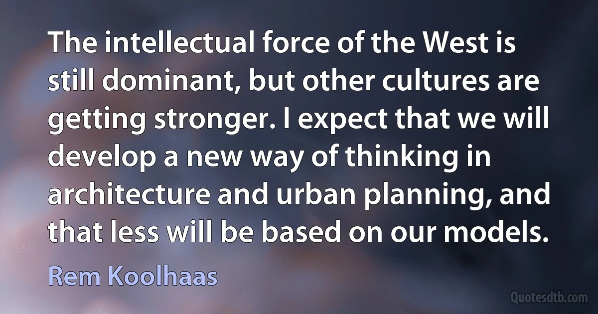 The intellectual force of the West is still dominant, but other cultures are getting stronger. I expect that we will develop a new way of thinking in architecture and urban planning, and that less will be based on our models. (Rem Koolhaas)