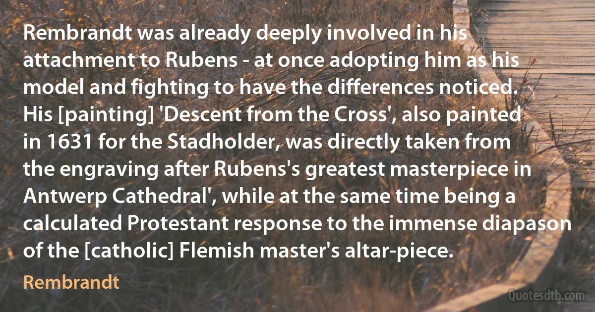 Rembrandt was already deeply involved in his attachment to Rubens - at once adopting him as his model and fighting to have the differences noticed. His [painting] 'Descent from the Cross', also painted in 1631 for the Stadholder, was directly taken from the engraving after Rubens's greatest masterpiece in Antwerp Cathedral', while at the same time being a calculated Protestant response to the immense diapason of the [catholic] Flemish master's altar-piece. (Rembrandt)