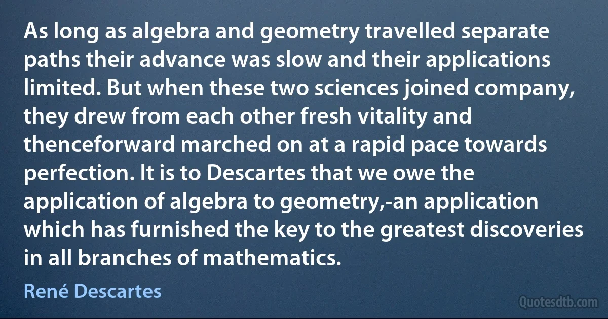 As long as algebra and geometry travelled separate paths their advance was slow and their applications limited. But when these two sciences joined company, they drew from each other fresh vitality and thenceforward marched on at a rapid pace towards perfection. It is to Descartes that we owe the application of algebra to geometry,-an application which has furnished the key to the greatest discoveries in all branches of mathematics. (René Descartes)