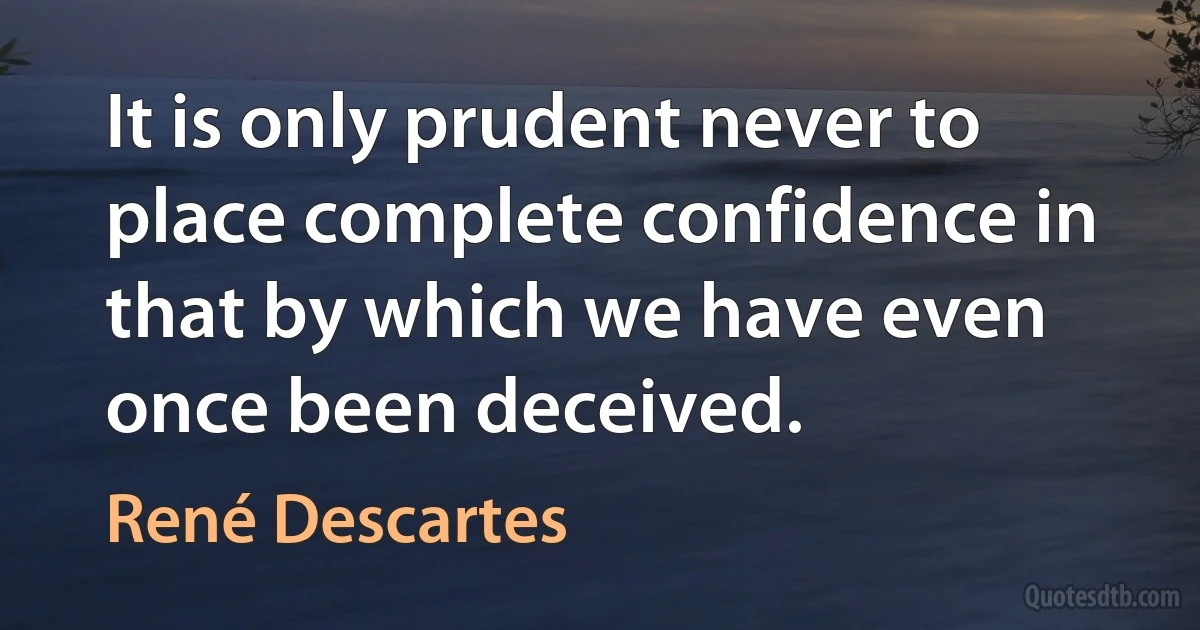 It is only prudent never to place complete confidence in that by which we have even once been deceived. (René Descartes)