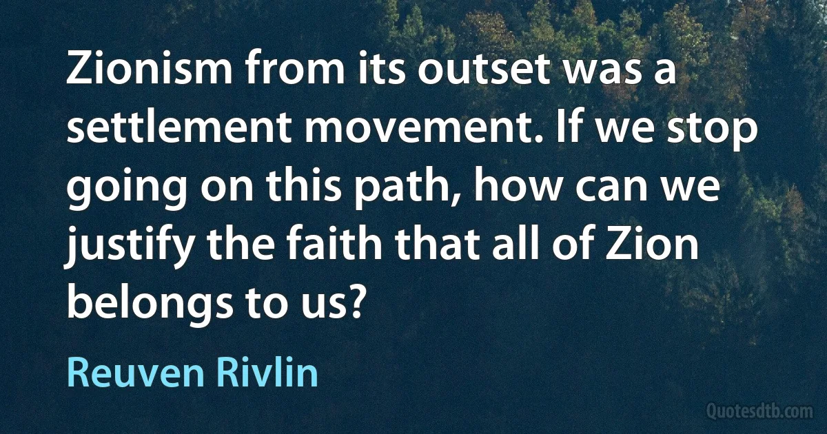 Zionism from its outset was a settlement movement. If we stop going on this path, how can we justify the faith that all of Zion belongs to us? (Reuven Rivlin)