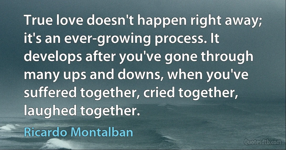 True love doesn't happen right away; it's an ever-growing process. It develops after you've gone through many ups and downs, when you've suffered together, cried together, laughed together. (Ricardo Montalban)